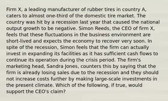 Firm​ X, a leading manufacturer of rubber tires in country​ A, caters to almost​ one-third of the domestic tire market. The country was hit by a recession last year that caused the national output growth to be negative. Simon​ Reeds, the CEO of firm​ X, feels that these fluctuations in the business environment are​ short-lived and expects the economy to recover very soon. In spite of the​ recession, Simon feels that the firm can actually invest in expanding its facilities as it has sufficient cash flows to continue its operation during the crisis period. The​ firm's marketing​ head, Sandra​ Jones, counters this by saying that the firm is already losing sales due to the recession and they should not increase costs further by making​ large-scale investments in the present climate. Which of the​ following, if​ true, would support the​ CEO's claim?