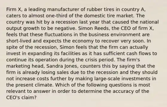 Firm​ X, a leading manufacturer of rubber tires in country​ A, caters to almost​ one-third of the domestic tire market. The country was hit by a recession last year that caused the national output growth to be negative. Simon​ Reeds, the CEO of firm​ X, feels that these fluctuations in the business environment are​ short-lived and expects the economy to recover very soon. In spite of the​ recession, Simon feels that the firm can actually invest in expanding its facilities as it has sufficient cash flows to continue its operation during the crisis period. The​ firm's marketing​ head, Sandra​ Jones, counters this by saying that the firm is already losing sales due to the recession and they should not increase costs further by making​ large-scale investments in the present climate. Which of the following questions is most relevant to answer in order to determine the accuracy of the​ CEO's claim?