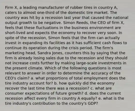 Firm​ X, a leading manufacturer of rubber tires in country​ A, caters to almost​ one-third of the domestic tire market. The country was hit by a recession last year that caused the national output growth to be negative. Simon​ Reeds, the CEO of firm​ X, feels that these fluctuations in the business environment are​ short-lived and expects the economy to recover very soon. In spite of the​ recession, Simon feels that the firm can actually invest in expanding its facilities as it has sufficient cash flows to continue its operation during the crisis period. The​ firm's marketing​ head, Sandra​ Jones, counters this by saying that the firm is already losing sales due to the recession and they should not increase costs further by making​ large-scale investments in the present climate. Which of the following questions is most relevant to answer in order to determine the accuracy of the CEO's claim? a. what proportions of total employment does the tire industry account for? b. how quickly did the economy recover the last time there was a recession? c. what are consumer expectations of future growth? d. does the current recession affect every firm in country A equally? e. what is the tire industry's contribution to the country's GDP?