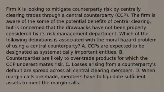 Firm X is looking to mitigate counterparty risk by centrally clearing trades through a central counterparty (CCP). The firm is aware of the some of the potential benefits of central clearing, but is concerned that the drawbacks have not been properly considered by its risk management department. Which of the following definitions is associated with the moral hazard problem of using a central counterparty? A. CCPs are expected to be designated as systematically important entities. B. Counterparties are likely to over-trade products for which the CCP underestimates risk. C. Losses arising from a counterparty's default are spread across all central clearing members. D. When margin calls are made, members have to liquidate sufficient assets to meet the margin calls.