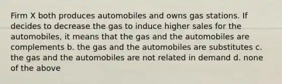 ​Firm X both produces automobiles and owns gas stations. If decides to decrease the gas to induce higher sales for the automobiles, it means that the gas and the automobiles are complements b. ​the gas and the automobiles are substitutes c. ​the gas and the automobiles are not related in demand d. ​none of the above