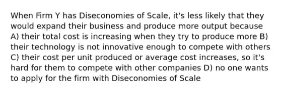 When Firm Y has Diseconomies of Scale, it's less likely that they would expand their business and produce more output because A) their total cost is increasing when they try to produce more B) their technology is not innovative enough to compete with others C) their cost per unit produced or average cost increases, so it's hard for them to compete with other companies D) no one wants to apply for the firm with Diseconomies of Scale