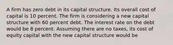 A firm has zero debt in its capital structure. Its overall cost of capital is 10 percent. The firm is considering a new capital structure with 60 percent debt. The interest rate on the debt would be 8 percent. Assuming there are no taxes, its cost of equity capital with the new capital structure would be