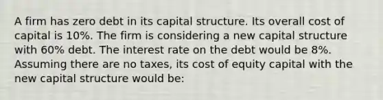 A firm has zero debt in its capital structure. Its overall cost of capital is 10%. The firm is considering a new capital structure with 60% debt. The interest rate on the debt would be 8%. Assuming there are no taxes, its cost of equity capital with the new capital structure would be: