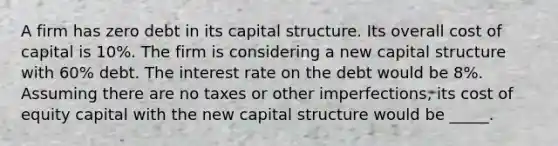 A firm has zero debt in its capital structure. Its overall cost of capital is 10%. The firm is considering a new capital structure with 60% debt. The interest rate on the debt would be 8%. Assuming there are no taxes or other imperfections, its cost of equity capital with the new capital structure would be _____.