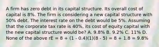 A firm has zero debt in its capital structure. Its overall cost of capital is 8%. The firm is considering a new capital structure with 50% debt. The interest rate on the debt would be 5%. Assuming that the corporate tax rate is 40%, its cost of equity capital with the new capital structure would be? A. 9.8% B. 9.2% C. 11% D. None of the above rE = 8 + (1 - 0.4)(1)(8 - 5) = 8 + 1.8 = 9.8%