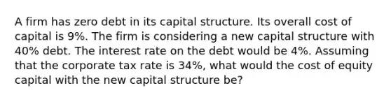 A firm has zero debt in its capital structure. Its overall cost of capital is 9%. The firm is considering a new capital structure with 40% debt. The interest rate on the debt would be 4%. Assuming that the corporate tax rate is 34%, what would the cost of equity capital with the new capital structure be?