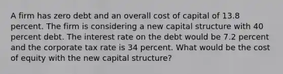 A firm has zero debt and an overall cost of capital of 13.8 percent. The firm is considering a new capital structure with 40 percent debt. The interest rate on the debt would be 7.2 percent and the corporate tax rate is 34 percent. What would be the cost of equity with the new capital structure?