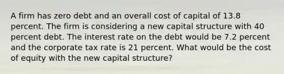 A firm has zero debt and an overall cost of capital of 13.8 percent. The firm is considering a new capital structure with 40 percent debt. The interest rate on the debt would be 7.2 percent and the corporate tax rate is 21 percent. What would be the cost of equity with the new capital structure?