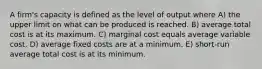 A firm's capacity is defined as the level of output where A) the upper limit on what can be produced is reached. B) average total cost is at its maximum. C) marginal cost equals average variable cost. D) average fixed costs are at a minimum. E) short-run average total cost is at its minimum.