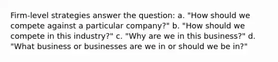 Firm-level strategies answer the question: a. "How should we compete against a particular company?" b. "How should we compete in this industry?" c. "Why are we in this business?" d. "What business or businesses are we in or should we be in?"