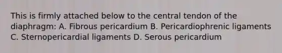 This is firmly attached below to the central tendon of the diaphragm: A. Fibrous pericardium B. Pericardiophrenic ligaments C. Sternopericardial ligaments D. Serous pericardium