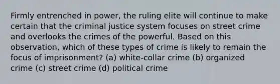 Firmly entrenched in power, the ruling elite will continue to make certain that the criminal justice system focuses on street crime and overlooks the crimes of the powerful. Based on this observation, which of these types of crime is likely to remain the focus of imprisonment? (a) white-collar crime (b) organized crime (c) street crime (d) political crime