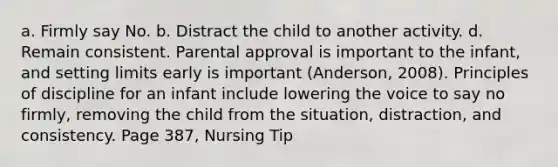 a. Firmly say No. b. Distract the child to another activity. d. Remain consistent. Parental approval is important to the infant, and setting limits early is important (Anderson, 2008). Principles of discipline for an infant include lowering the voice to say no firmly, removing the child from the situation, distraction, and consistency. Page 387, Nursing Tip