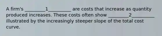 A firm's _________1__________ are costs that increase as quantity produced increases. These costs often show _________2__________ illustrated by the increasingly steeper slope of the total cost curve.