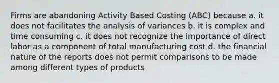 Firms are abandoning Activity Based Costing (ABC) because a. it does not facilitates the analysis of variances b. it is complex and time consuming c. it does not recognize the importance of direct labor as a component of total manufacturing cost d. the financial nature of the reports does not permit comparisons to be made among different types of products