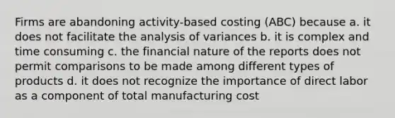 Firms are abandoning activity-based costing (ABC) because a. it does not facilitate the analysis of variances b. it is complex and time consuming c. the financial nature of the reports does not permit comparisons to be made among different types of products d. it does not recognize the importance of direct labor as a component of total manufacturing cost