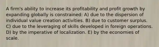 A firm's ability to increase its profitability and profit growth by expanding globally is constrained: A) due to the dispersion of individual value creation activities. B) due to customer surplus. C) due to the leveraging of skills developed in foreign operations. D) by the imperative of localization. E) by the economies of scale.