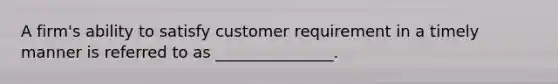 A firm's ability to satisfy customer requirement in a timely manner is referred to as _______________.