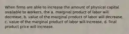 When firms are able to increase the amount of physical capital available to workers, the a. marginal product of labor will decrease. b. value of the marginal product of labor will decrease. c. value of the marginal product of labor will increase. d. final product price will increase.