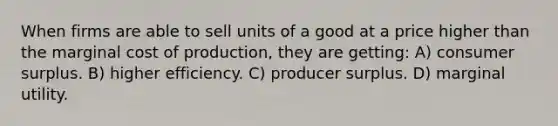 When firms are able to sell units of a good at a price higher than the marginal cost of production, they are getting: A) consumer surplus. B) higher efficiency. C) producer surplus. D) marginal utility.