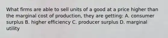 What firms are able to sell units of a good at a price higher than the marginal cost of production, they are getting: A. consumer surplus B. higher efficiency C. producer surplus D. marginal utility