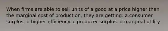 When firms are able to sell units of a good at a price higher than the marginal cost of production, they are getting: a.consumer surplus. b.higher efficiency. c.producer surplus. d.marginal utility.