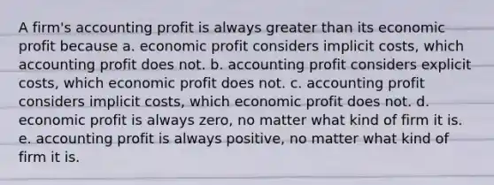 A firm's accounting profit is always greater than its economic profit because a. economic profit considers implicit costs, which accounting profit does not. b. accounting profit considers explicit costs, which economic profit does not. c. accounting profit considers implicit costs, which economic profit does not. d. economic profit is always zero, no matter what kind of firm it is. e. accounting profit is always positive, no matter what kind of firm it is.