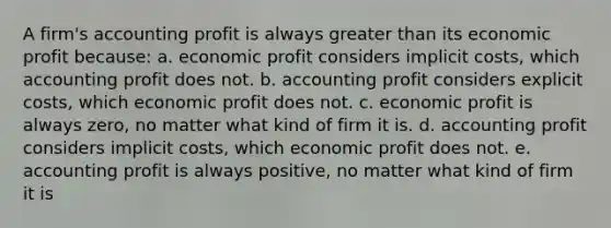 A firm's accounting profit is always greater than its economic profit because: a. economic profit considers implicit costs, which accounting profit does not. b. accounting profit considers explicit costs, which economic profit does not. c. economic profit is always zero, no matter what kind of firm it is. d. accounting profit considers implicit costs, which economic profit does not. e. accounting profit is always positive, no matter what kind of firm it is