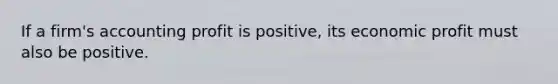 If a firm's accounting profit is positive, its economic profit must also be positive.