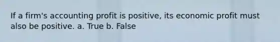 If a firm's accounting profit is positive, its economic profit must also be positive. a. True b. False