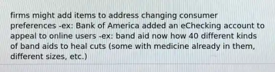 firms might add items to address changing consumer preferences -ex: Bank of America added an eChecking account to appeal to online users -ex: band aid now how 40 different kinds of band aids to heal cuts (some with medicine already in them, different sizes, etc.)