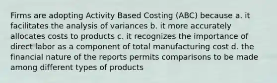 Firms are adopting Activity Based Costing (ABC) because a. it facilitates the analysis of variances b. it more accurately allocates costs to products c. it recognizes the importance of direct labor as a component of total manufacturing cost d. the financial nature of the reports permits comparisons to be made among different types of products