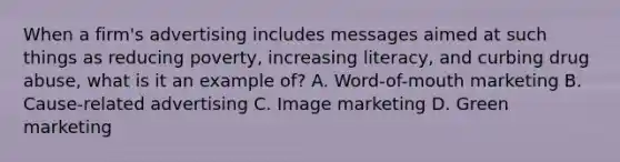 When a firm's advertising includes messages aimed at such things as reducing poverty, increasing literacy, and curbing drug abuse, what is it an example of? A. Word-of-mouth marketing B. Cause-related advertising C. Image marketing D. Green marketing