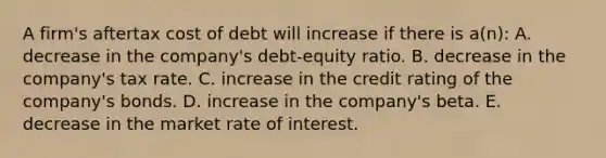 A firm's aftertax cost of debt will increase if there is a(n): A. decrease in the company's debt-equity ratio. B. decrease in the company's tax rate. C. increase in the credit rating of the company's bonds. D. increase in the company's beta. E. decrease in the market rate of interest.