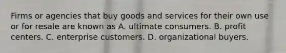 Firms or agencies that buy goods and services for their own use or for resale are known as A. ultimate consumers. B. profit centers. C. enterprise customers. D. organizational buyers.