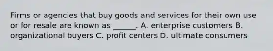 Firms or agencies that buy goods and services for their own use or for resale are known as ______. A. enterprise customers B. organizational buyers C. profit centers D. ultimate consumers