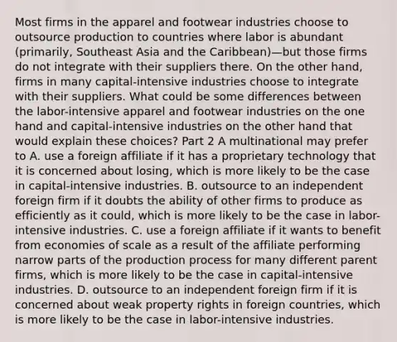 Most firms in the apparel and footwear industries choose to outsource production to countries where labor is abundant​ (primarily, Southeast Asia and the ​Caribbean)—but those firms do not integrate with their suppliers there. On the other​ hand, firms in many​ capital-intensive industries choose to integrate with their suppliers. What could be some differences between the​ labor-intensive apparel and footwear industries on the one hand and​ capital-intensive industries on the other hand that would explain these​ choices? Part 2 A multinational may prefer to A. use a foreign affiliate if it has a proprietary technology that it is concerned about​ losing, which is more likely to be the case in​ capital-intensive industries. B. outsource to an independent foreign firm if it doubts the ability of other firms to produce as efficiently as it​ could, which is more likely to be the case in​ labor-intensive industries. C. use a foreign affiliate if it wants to benefit from economies of scale as a result of the affiliate performing narrow parts of the production process for many different parent​ firms, which is more likely to be the case in​ capital-intensive industries. D. outsource to an independent foreign firm if it is concerned about weak property rights in foreign​ countries, which is more likely to be the case in​ labor-intensive industries.