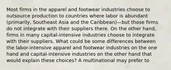 Most firms in the apparel and footwear industries choose to outsource production to countries where labor is abundant (primarily, Southeast Asia and the Caribbean)—but those firms do not integrate with their suppliers there. On the other hand, firms in many capital-intensive industries choose to integrate with their suppliers. What could be some differences between the labor-intensive apparel and footwear industries on the one hand and capital-intensive industries on the other hand that would explain these choices? A multinational may prefer to