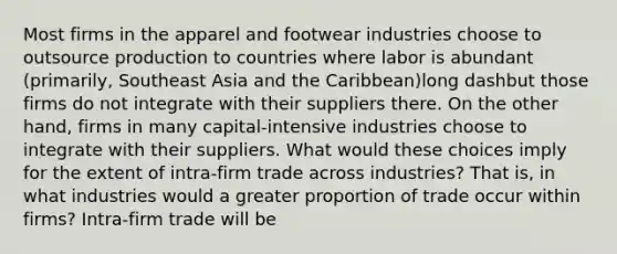 Most firms in the apparel and footwear industries choose to outsource production to countries where labor is abundant​ (primarily, Southeast Asia and the ​Caribbean)long dashbut those firms do not integrate with their suppliers there. On the other​ hand, firms in many​ capital-intensive industries choose to integrate with their suppliers. What would these choices imply for the extent of ​intra-firm trade across​ industries? That​ is, in what industries would a greater proportion of trade occur within​ firms? ​Intra-firm trade will be