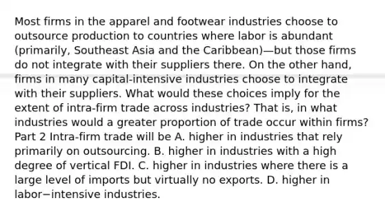 Most firms in the apparel and footwear industries choose to outsource production to countries where labor is abundant​ (primarily, Southeast Asia and the ​Caribbean)—but those firms do not integrate with their suppliers there. On the other​ hand, firms in many​ capital-intensive industries choose to integrate with their suppliers. What would these choices imply for the extent of ​intra-firm trade across​ industries? That​ is, in what industries would a greater proportion of trade occur within​ firms? Part 2 ​Intra-firm trade will be A. higher in industries that rely primarily on outsourcing. B. higher in industries with a high degree of vertical FDI. C. higher in industries where there is a large level of imports but virtually no exports. D. higher in labor−intensive industries.