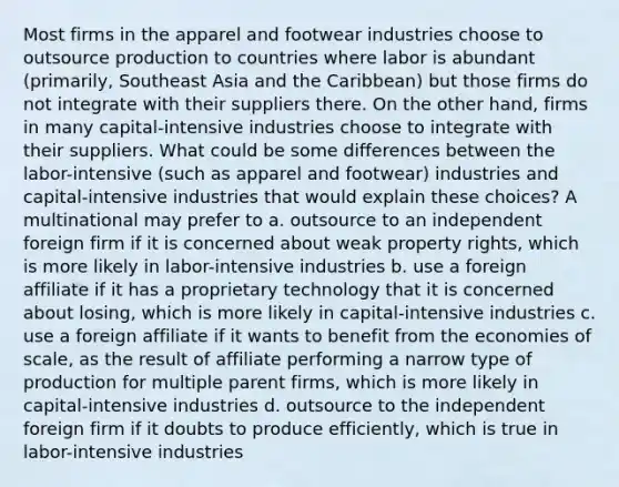 Most firms in the apparel and footwear industries choose to outsource production to countries where labor is abundant​ (primarily, Southeast Asia and the Caribbean) but those firms do not integrate with their suppliers there. On the other​ hand, firms in many​ capital-intensive industries choose to integrate with their suppliers. What could be some differences between the​ labor-intensive (such as apparel and footwear) industries and​ capital-intensive industries that would explain these​ choices? A multinational may prefer to a. outsource to an independent foreign firm if it is concerned about weak property rights, which is more likely in labor-intensive industries b. use a foreign affiliate if it has a proprietary technology that it is concerned about​ losing, which is more likely in​ capital-intensive industries c. use a foreign affiliate if it wants to benefit from the economies of scale, as the result of affiliate performing a narrow type of production for multiple parent firms, which is more likely in capital-intensive industries d. outsource to the independent foreign firm if it doubts to produce efficiently, which is true in labor-intensive industries