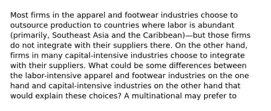 Most firms in the apparel and footwear industries choose to outsource production to countries where labor is abundant​ (primarily, Southeast Asia and the ​Caribbean)—but those firms do not integrate with their suppliers there. On the other​ hand, firms in many​ capital-intensive industries choose to integrate with their suppliers. What could be some differences between the​ labor-intensive apparel and footwear industries on the one hand and​ capital-intensive industries on the other hand that would explain these​ choices? A multinational may prefer to