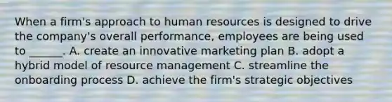 When a firm's approach to human resources is designed to drive the company's overall performance, employees are being used to ______. A. create an innovative marketing plan B. adopt a hybrid model of resource management C. streamline the onboarding process D. achieve the firm's strategic objectives