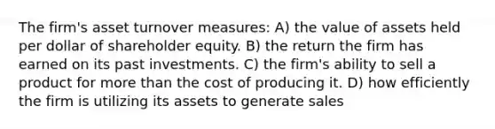 The firm's asset turnover measures: A) the value of assets held per dollar of shareholder equity. B) the return the firm has earned on its past investments. C) the firm's ability to sell a product for more than the cost of producing it. D) how efficiently the firm is utilizing its assets to generate sales