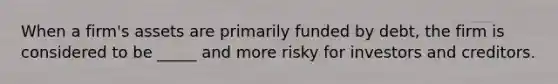 When a firm's assets are primarily funded by debt, the firm is considered to be _____ and more risky for investors and creditors.