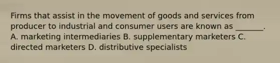 Firms that assist in the movement of goods and services from producer to industrial and consumer users are known as _______. A. marketing intermediaries B. supplementary marketers C. directed marketers D. distributive specialists