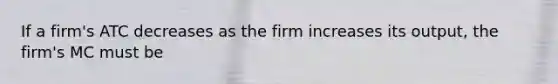 If a firm's ATC decreases as the firm increases its output, the firm's MC must be