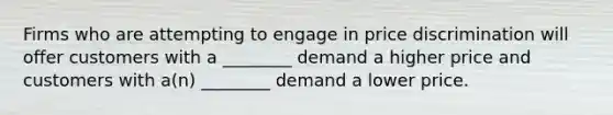 Firms who are attempting to engage in price discrimination will offer customers with a ________ demand a higher price and customers with a(n) ________ demand a lower price.