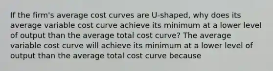 If the​ firm's average cost curves are​ U-shaped, why does its average variable cost curve achieve its minimum at a lower level of output than the average total cost​ curve? The average variable cost curve will achieve its minimum at a lower level of output than the average total cost curve because